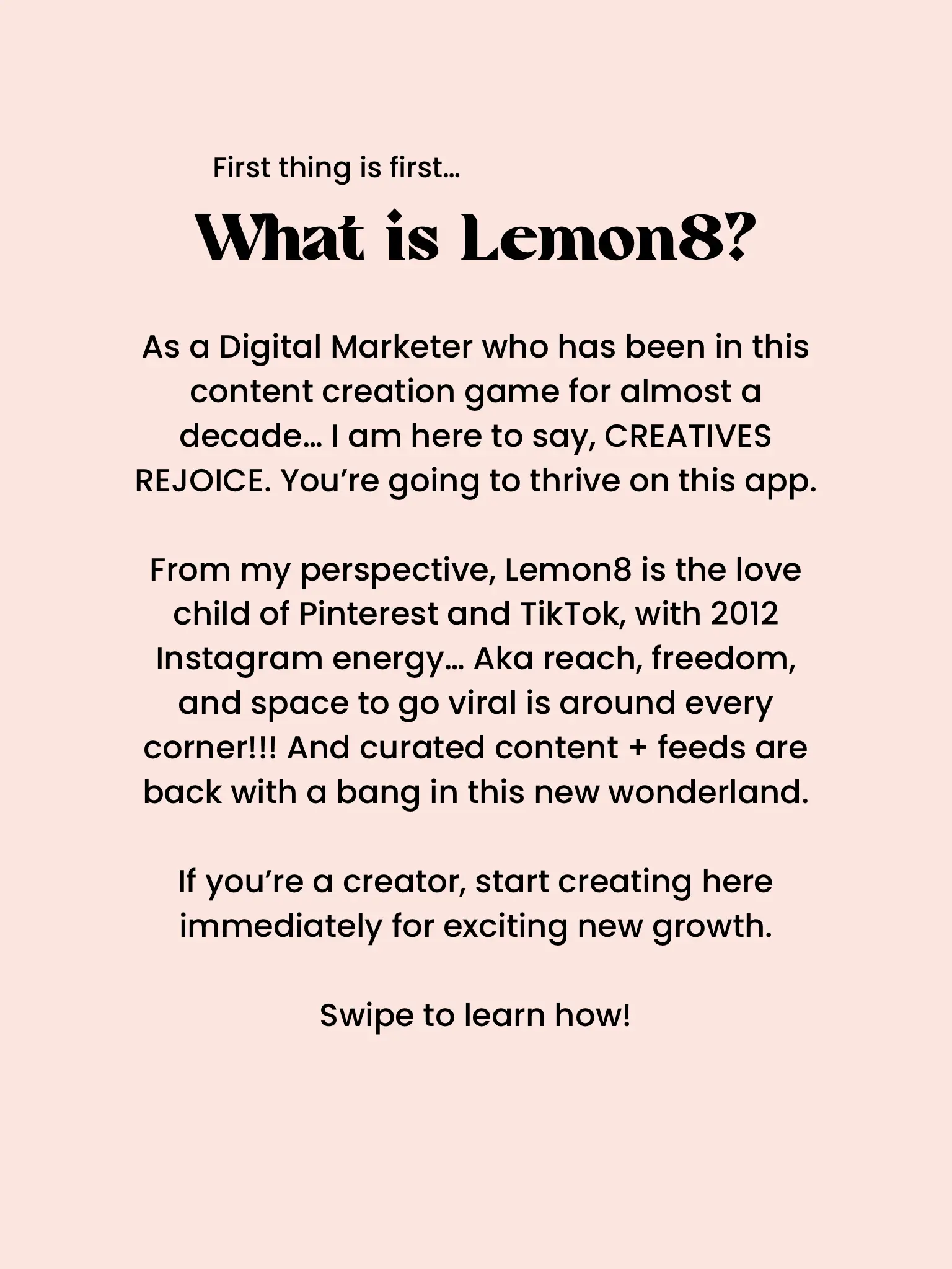  A white background with a text that says "From my perspective, Lemon8 is the love child of Pinterest and TikTok, with 2012 Instagram energy. Aka reach, freedom, and space to go viral is around every corner!!! And curated content + feeds are back with a bang in this new wonderland. If you're a creator, start creating here immediately for exciting new growth."