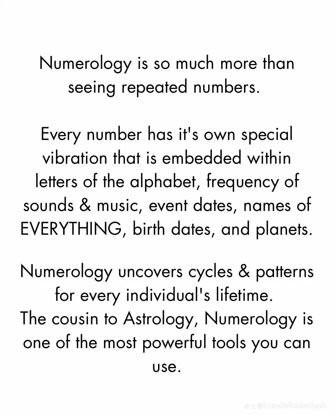  Numerology is so much more than seeing repeated numbers. Every number has it's own special vibration that is embedded within letters of the alphabet, frequency of sounds & music, event dates, names of EVERYTHING, birth dates, and planets.Numerology uncovers cycles & patterns for every individual's lifetime. The cousin to Astrology, Numerology is one of the most powerful tools you can use.