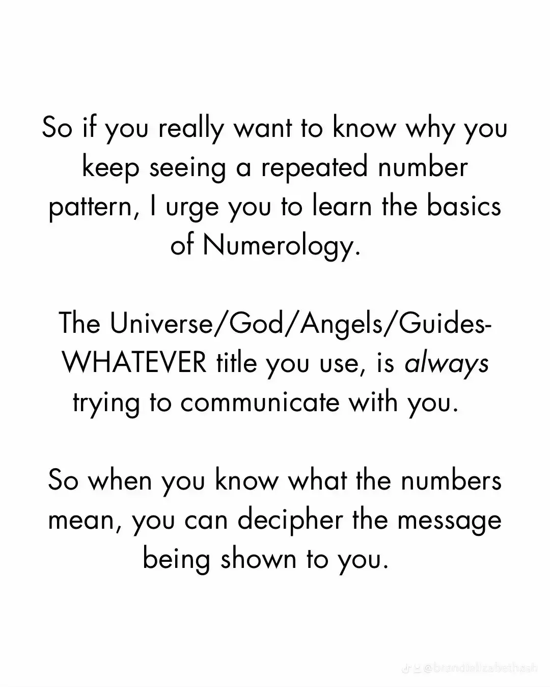  A white background with a text that says "If you really want to know why you keep seeing a repeated number pattern, I urge you to learn the basics of Numerology. The Universe/God/Angels/Guides-WHATEVER title you use, is always trying to communicate with you. So when you know what the numbers mean, you can decipher the message being shown to you."